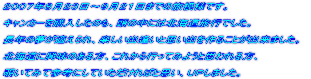 2007年8月23日〜9月21日までの、旅模様をUPしました。 キャンカーを購入したのも、頭の中には北海道旅行でした。 長年の夢が適えられ、楽しい出逢いと思い出を作ることが出来ました。 北海道に興味のある方、これから行ってみようと思われる方、 覗いてみて参考にしていただければと思い、UPしました。